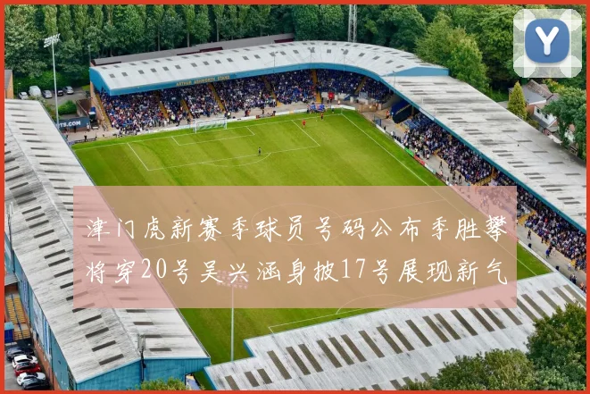 津门虎新赛季球员号码公布季胜攀将穿20号吴兴涵身披17号展现新气象