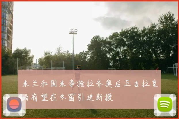 米兰和国米争抢拉齐奥后卫吉拉皇马有望在冬窗引进新援