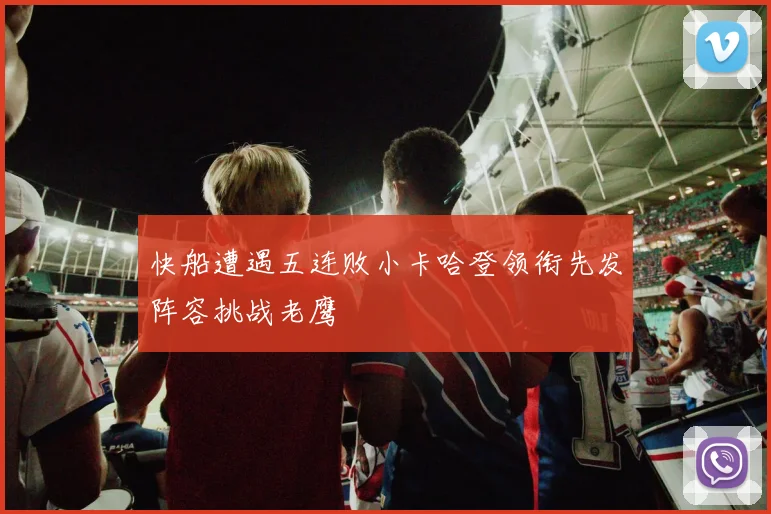快船遭遇五连败小卡哈登领衔先发阵容挑战老鹰