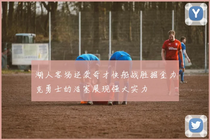 湖人客场逆袭奇才快船战胜掘金力克勇士的活塞展现强大实力