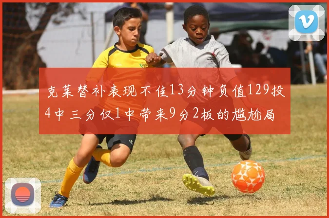 克莱替补表现不佳13分钟负值129投4中三分仅1中带来9分2板的尴尬局面