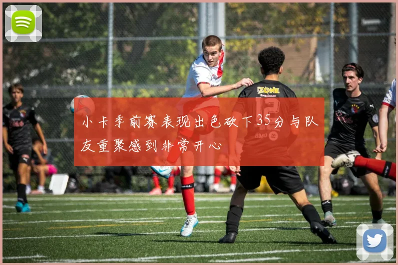 小卡季前赛表现出色砍下35分与队友重聚感到非常开心