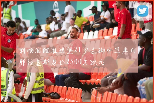 利物浦瞄准狼堡21岁左脚中卫库利耶拉基斯身价2500万欧元