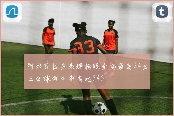 阿尔瓦拉多表现抢眼全场最高24分三分球命中率高达545