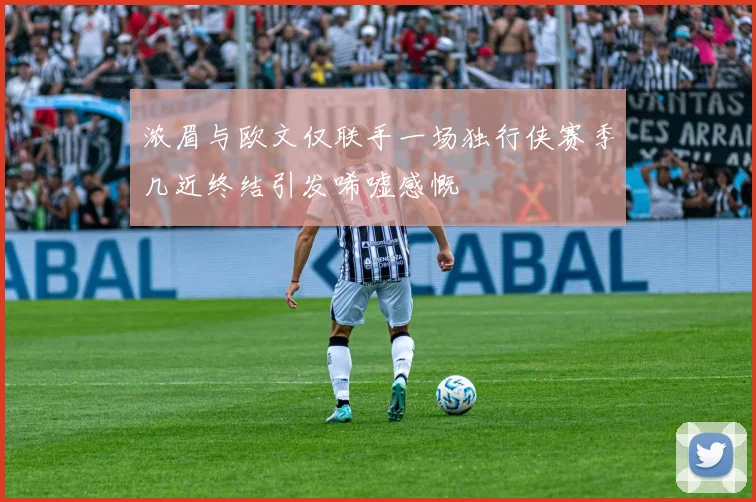 浓眉与欧文仅联手一场独行侠赛季几近终结引发唏嘘感慨