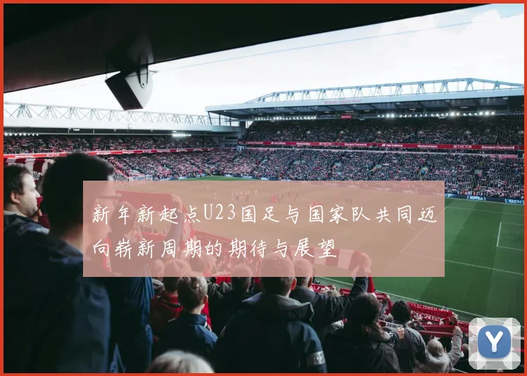 新年新起点U23国足与国家队共同迈向崭新周期的期待与展望