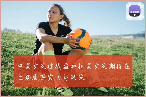 中国女足迎战孟加拉国女足期待在主场展现实力与风采