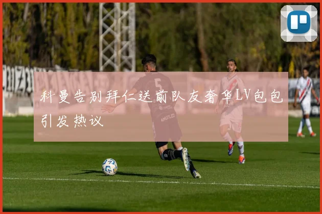 科曼告别拜仁送前队友奢华LV包包引发热议