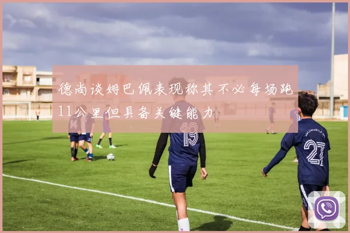 德尚谈姆巴佩表现称其不必每场跑11公里但具备关键能力