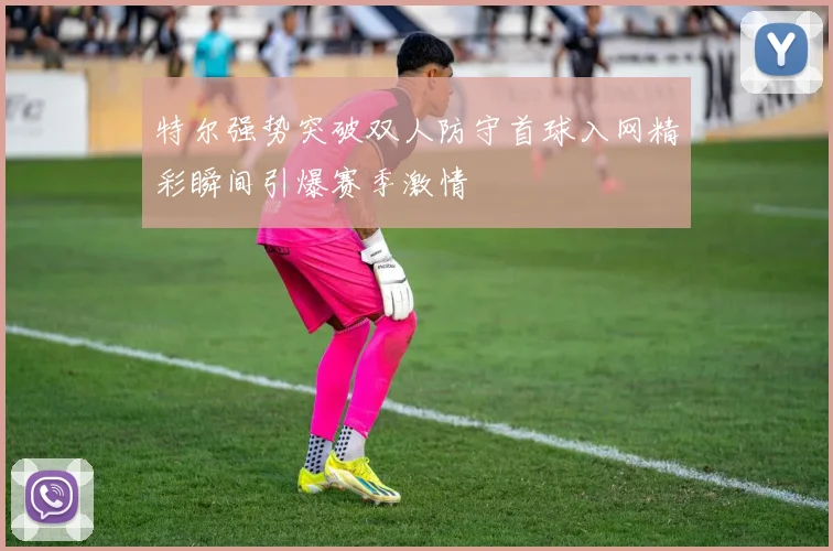 特尔强势突破双人防守首球入网精彩瞬间引爆赛季激情