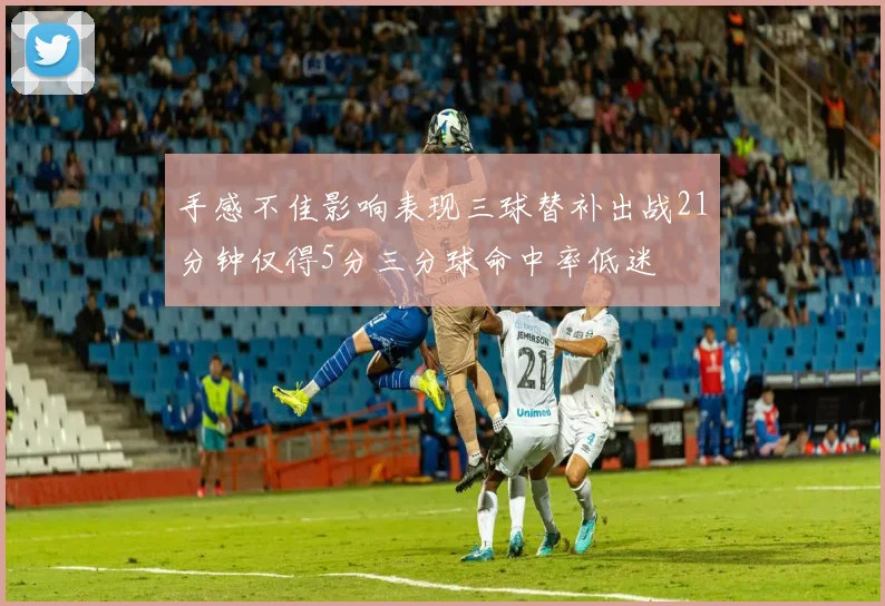 手感不佳影响表现三球替补出战21分钟仅得5分三分球命中率低迷