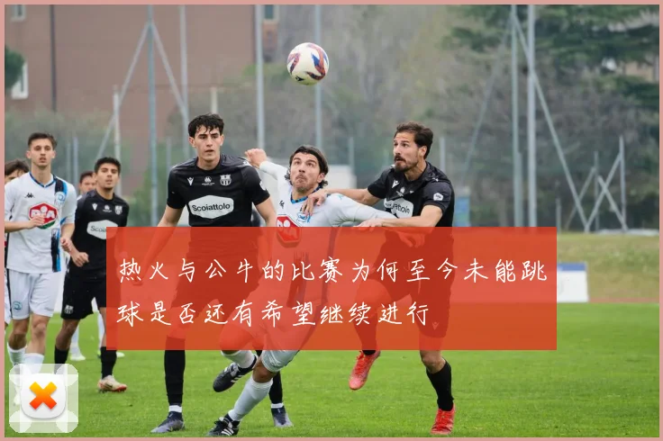热火与公牛的比赛为何至今未能跳球是否还有希望继续进行