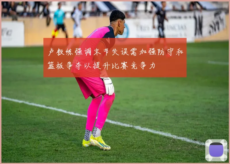 卢教练强调末节失误需加强防守和篮板争夺以提升比赛竞争力