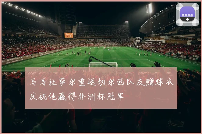 马马杜萨尔重返切尔西队友赠球衣庆祝他赢得非洲杯冠军