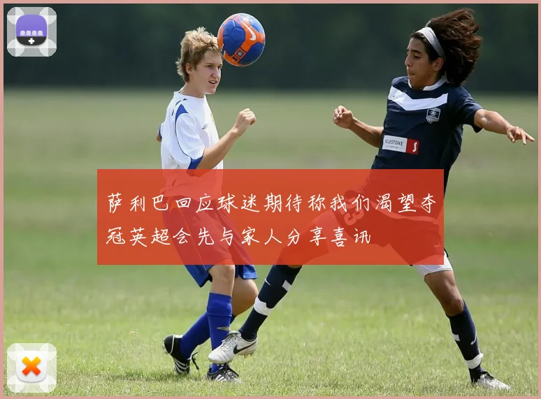 萨利巴回应球迷期待称我们渴望夺冠英超会先与家人分享喜讯