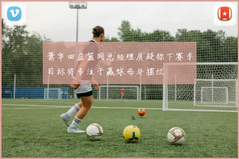 萧华回应篮网总经理质疑称下赛季目标将专注于赢球而非摆烂