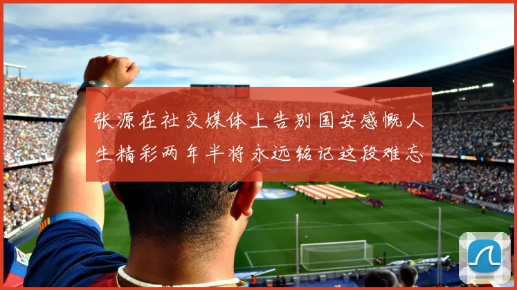 张源在社交媒体上告别国安感慨人生精彩两年半将永远铭记这段难忘故事