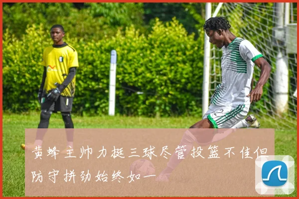 黄蜂主帅力挺三球尽管投篮不佳但防守拼劲始终如一