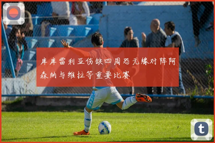 库库雷利亚伤缺四周恐无缘对阵阿森纳与维拉等重要比赛