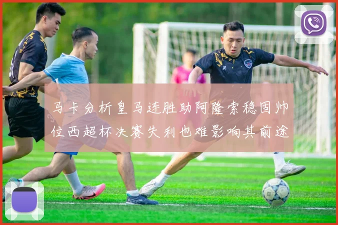 马卡分析皇马连胜助阿隆索稳固帅位西超杯决赛失利也难影响其前途