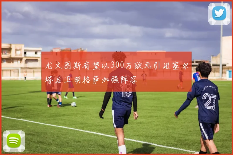 尤文图斯有望以300万欧元引进塞尔塔后卫明格萨加强阵容