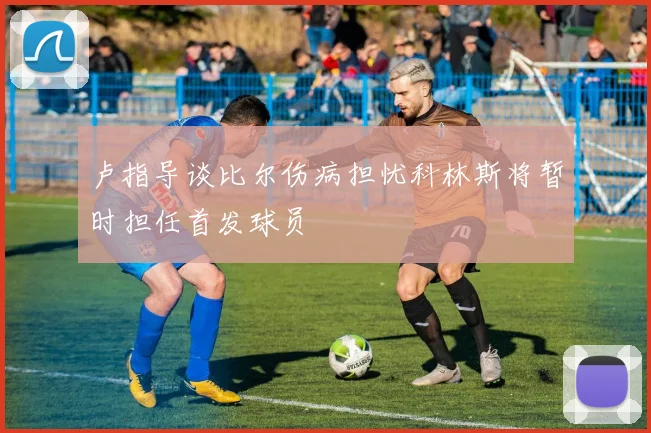 卢指导谈比尔伤病担忧科林斯将暂时担任首发球员
