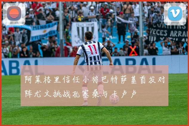 阿莱格里信任小将巴特萨基首发对阵尤文挑战孔塞桑与卡卢卢