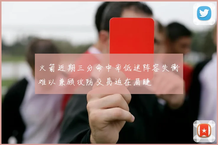 火箭近期三分命中率低迷阵容失衡难以兼顾攻防交易迫在眉睫