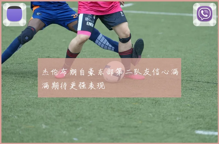 杰伦布朗自豪东部第二队友信心满满期待更强表现