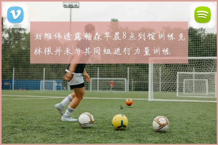 刘维伟透露瀚森早晨8点到馆训练克林根并未与其同组进行力量训练