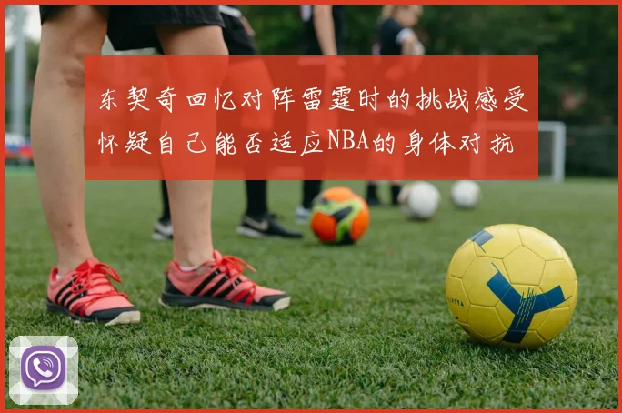 东契奇回忆对阵雷霆时的挑战感受怀疑自己能否适应NBA的身体对抗