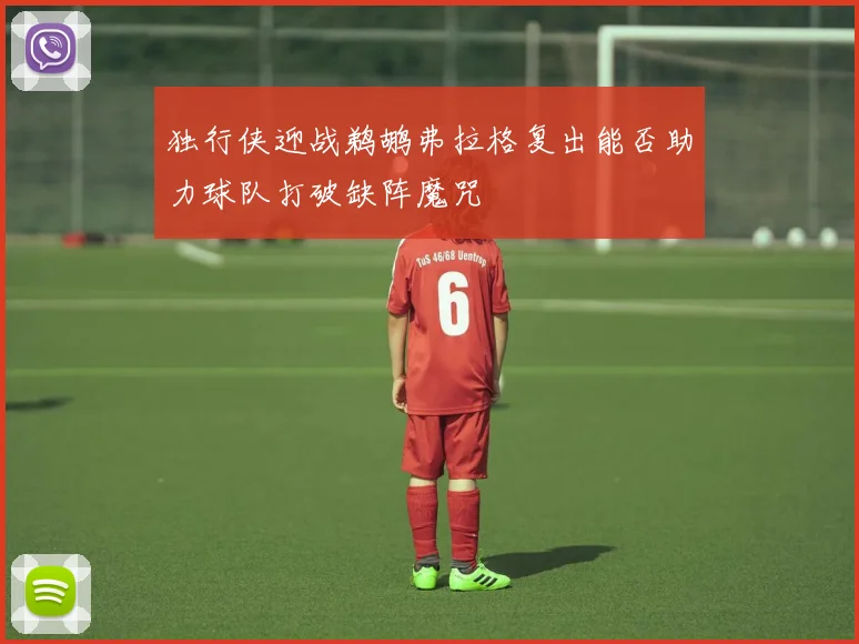 独行侠迎战鹈鹕弗拉格复出能否助力球队打破缺阵魔咒
