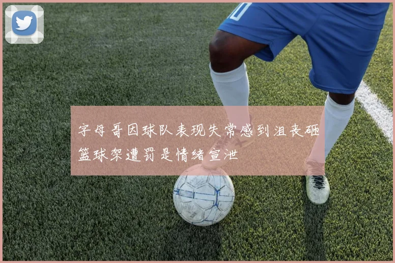 字母哥因球队表现失常感到沮丧砸篮球架遭罚是情绪宣泄