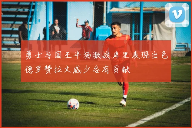 勇士与国王半场激战库里表现出色德罗赞拉文威少各有贡献